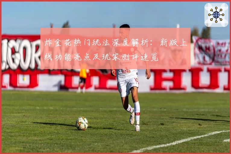 炸金花热门玩法深度解析：新版上线功能亮点及玩家测评速览