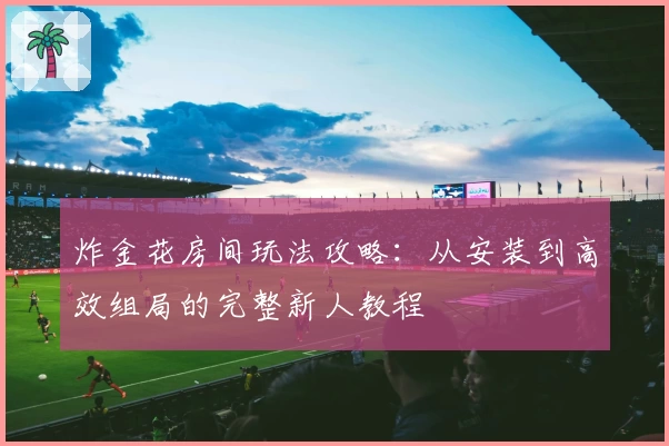 炸金花房间玩法攻略:从安装到高效组局的完整新人教程
