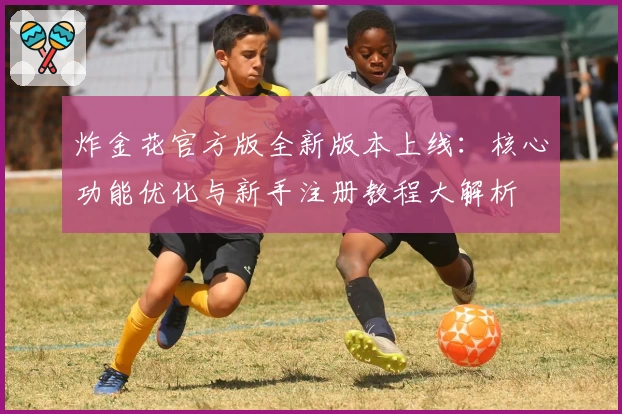 炸金花官方版全新版本上线：核心功能优化与新手注册教程大解析
