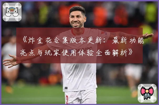 《炸金花合集版本更新：最新功能亮点与玩家使用体验全面解析》