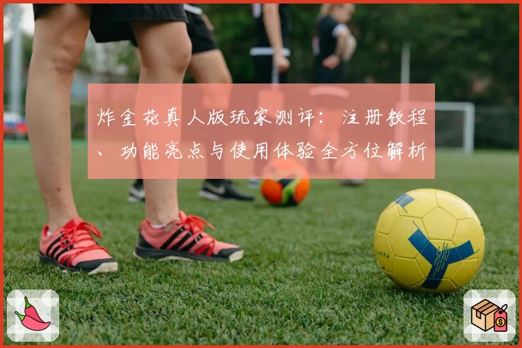 炸金花真人版玩家测评：注册教程、功能亮点与使用体验全方位解析