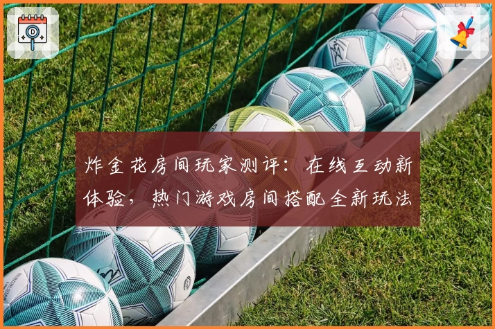 炸金花房间玩家测评：在线互动新体验，热门游戏房间搭配全新玩法