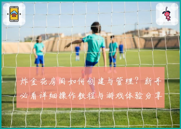 炸金花房间如何创建与管理？新手必看详细操作教程与游戏体验分享