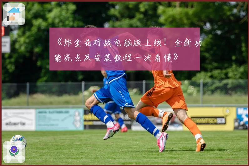 《炸金花对战电脑版上线！全新功能亮点及安装教程一次看懂》
